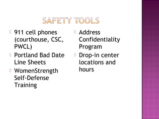    911 cell phones        Address
    (courthouse, CSC,       Confidentiality
    PWCL)                   Program
   Portland Bad Date      Drop-in center
    Line Sheets             locations and
   WomenStrength           hours
    Self-Defense
    Training
 