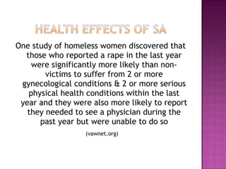 One study of homeless women discovered that
  those who reported a rape in the last year
    were significantly more likely than non-
        victims to suffer from 2 or more
 gynecological conditions & 2 or more serious
   physical health conditions within the last
 year and they were also more likely to report
   they needed to see a physician during the
      past year but were unable to do so
                  (vawnet.org)
 