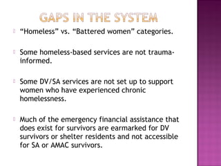    “Homeless” vs. “Battered women” categories.

   Some homeless-based services are not trauma-
    informed.

   Some DV/SA services are not set up to support
    women who have experienced chronic
    homelessness.

   Much of the emergency financial assistance that
    does exist for survivors are earmarked for DV
    survivors or shelter residents and not accessible
    for SA or AMAC survivors.
 