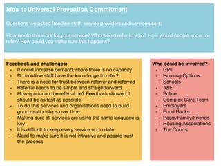 Idea 1: Universal Prevention Commitment
Questions we asked frontline staff, service providers and service users:
How would this work for your service? Who would refer to who? How would people know to
refer? How could you make sure this happens?
Feedback and challenges:
- It could increase demand where there is no capacity
- Do frontline staff have the knowledge to refer?
- There is a need for trust between referrer and referred
- Referral needs to be simple and straightforward
- How quick can the referral be? Feedback showed it
should be as fast as possible
- To do this services and organisations need to build
good relationships over time
- Making sure all services are using the same language is
key
- It is difficult to keep every service up to date
- Need to make sure it is not intrusive and people trust
the process
Who could be involved?
- GPs
- Housing Options
- Schools
- A&E
- Police
- Complex Care Team
- Employers
- Food Banks
- Peers/Family/Friends
- Housing Associations
- The Courts
 