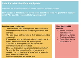 Idea 5: At-risk Identification System
Questions we asked frontline staff, service providers and service users:
How feasible is it that services would share data? How could we get hold of the right
data? Who could be responsible for updating data?
Feedback and challenges:
- There are clear data sharing issues, both in terms of
consent from the user but across organisations and
services
- The user could be the owner of their account, deciding
who sees it
- It’s not clear who would ask the initial question or who
would be responsible for the overall system
- A big part of making this work will be the first
conversation with the individual
- How can this system capture resilience information?
- What is the final trigger to referring someone to
support? I.e. do they have a ‘score’ and at a certain
point a service intervenes?
- Individuals may see this as intrusive
What data could it
include?
- Info on previous
homelessness
- Domestic Violence
- Employment status
- Date of last visit to
public service
 