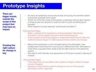 Prototype Insights
- At nearly all workshops issues around lack of housing, the benefits system
and private landlords were raised
- Whilst not within the scope of the project, prototypes need to take impacts
of these issues into account in order for them to work as effectively as
possible
- What happens to those deemed “intentionally homeless”?
Potential Next Steps:
- Better understand the implications of being declared “intentionally
homeless” and the support someone receives following this
- Build a systems map of prototypes to understand where they fit within the
system to reduce impact of wider issues that are currently out of scope
There are
bigger issues,
outside the
scope of this
project that
may have an
impact
- Many of the prototypes, or the concepts behind the prototypes, have
already been tried across the country just in different formats. Ultimately to
make them a success there needs to be the right culture in the delivering
system.
- We need to shift attitudes and approaches of all those involved in delivery of
support.
Potential Next Steps:
- Think about how we can better under systems change in order to change
culture of support
- Develop a broad communications strategy on the aim of the project
promoting a shift in approach
Creating the
right culture
for change is
key
61
 