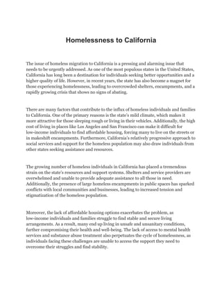 Homelessness to California
The issue of homeless migration to California is a pressing and alarming issue that
needs to be urgently addressed. As one of the most populous states in the United States,
California has long been a destination for individuals seeking better opportunities and a
higher quality of life. However, in recent years, the state has also become a magnet for
those experiencing homelessness, leading to overcrowded shelters, encampments, and a
rapidly growing crisis that shows no signs of abating.
There are many factors that contribute to the influx of homeless individuals and families
to California. One of the primary reasons is the state’s mild climate, which makes it
more attractive for those sleeping rough or living in their vehicles. Additionally, the high
cost of living in places like Los Angeles and San Francisco can make it difficult for
low-income individuals to find affordable housing, forcing many to live on the streets or
in makeshift encampments. Furthermore, California’s relatively progressive approach to
social services and support for the homeless population may also draw individuals from
other states seeking assistance and resources.
The growing number of homeless individuals in California has placed a tremendous
strain on the state’s resources and support systems. Shelters and service providers are
overwhelmed and unable to provide adequate assistance to all those in need.
Additionally, the presence of large homeless encampments in public spaces has sparked
conflicts with local communities and businesses, leading to increased tension and
stigmatization of the homeless population.
Moreover, the lack of affordable housing options exacerbates the problem, as
low-income individuals and families struggle to find stable and secure living
arrangements. As a result, many end up living in unsafe and unsanitary conditions,
further compromising their health and well-being. The lack of access to mental health
services and substance abuse treatment also perpetuates the cycle of homelessness, as
individuals facing these challenges are unable to access the support they need to
overcome their struggles and find stability.
 