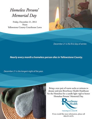 Homeless Persons’
       Memorial Day
          Friday, December 21, 2012
                    Noon
    Yellowstone County Courthouse Lawn




                                                       December 21 is the first day of winter.




       Nearly every month a homeless person dies in Yellowstone County.




December 21 is the longest night of the year.




                                                  Bring a new pair of warm socks or mittens to
                                                 donate and join RiverStone Health Healthcare
                                                for the Homeless for a candle light vigil to honor
                                                        Homeless Persons’ Memorial Day.




                                                     If you would like more information, please call
                                                                     406.651.6470.
 
