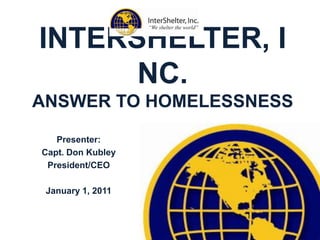 INTERSHELTER, INC.ANSWER TO HOMELESSNESS Presenter:  Capt. Don Kubley President/CEO January 1, 2011 