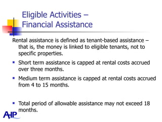 Eligible Activities –  Financial Assistance Rental assistance is defined as tenant-based assistance – that is, the money is linked to eligible tenants, not to specific properties.  Short term assistance is capped at rental costs accrued over three months. Medium term assistance is capped at rental costs accrued from 4 to 15 months.  Total period of allowable assistance may not exceed 18 months.  