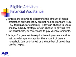Eligible Activities –  Financial Assistance Grantees are allowed to determine the amount of rental assistance provided (they are not held to standard HUD HCV formulas, for example).  They can choose to use a shallow subsidy strategy, or can choose to pay full rent for households, or can choose to pay variable amounts.  It is legal for grantees to require tenant payments and to set provider agency caps for the amount of time a household can be assisted or the number of times they can be helped.  