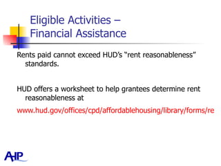 Eligible Activities –  Financial Assistance Rents paid cannot exceed HUD’s “rent reasonableness” standards.  HUD offers a worksheet to help grantees determine rent reasonableness at  www.hud.gov/offices/cpd/affordablehousing/library/forms/rentreasonablenesschecklist.doc   