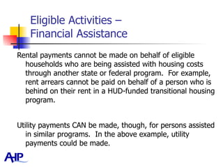 Eligible Activities –  Financial Assistance Rental payments cannot be made on behalf of eligible households who are being assisted with housing costs through another state or federal program.  For example, rent arrears cannot be paid on behalf of a person who is behind on their rent in a HUD-funded transitional housing program.  Utility payments CAN be made, though, for persons assisted in similar programs.  In the above example, utility payments could be made.  