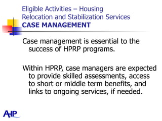 Eligible Activities – Housing  Relocation and Stabilization Services CASE MANAGEMENT Case management is essential to the success of HPRP programs.  Within HPRP, case managers are expected to provide skilled assessments, access to short or middle term benefits, and links to ongoing services, if needed.  