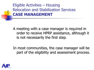 Eligible Activities – Housing  Relocation and Stabilization Services CASE MANAGEMENT A meeting with a case manager is required in order to receive HPRP assistance, although it is not necessarily the first step.  In most communities, the case manager will be part of the eligibility and assessment process. 