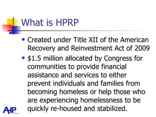 What is HPRP Created under Title XII of the American Recovery and Reinvestment Act of 2009 $1.5 million allocated by Congress for communities to provide financial assistance and services to either prevent individuals and families from becoming homeless or help those who are experiencing homelessness to be quickly re-housed and stabilized.  