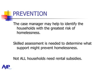 PREVENTION The case manager may help to identify the households with the greatest risk of homelessness.  Skilled assessment is needed to determine what support might prevent homelessness.  Not ALL households need rental subsidies.  