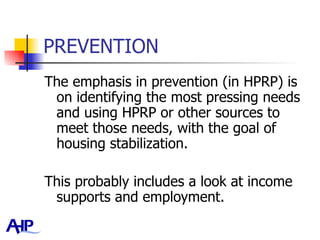 PREVENTION The emphasis in prevention (in HPRP) is on identifying the most pressing needs and using HPRP or other sources to meet those needs, with the goal of housing stabilization.  This probably includes a look at income supports and employment.  