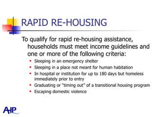 RAPID RE-HOUSING To qualify for rapid re-housing assistance, households must meet income guidelines and one or more of the following criteria: Sleeping in an emergency shelter Sleeping in a place not meant for human habitation In hospital or institution for up to 180 days but homeless immediately prior to entry Graduating or “timing out” of a transitional housing program Escaping domestic violence 
