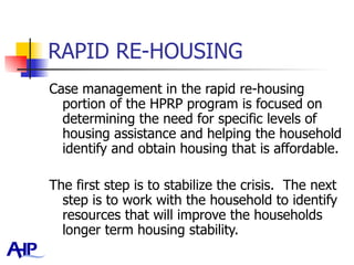 RAPID RE-HOUSING Case management in the rapid re-housing portion of the HPRP program is focused on determining the need for specific levels of housing assistance and helping the household identify and obtain housing that is affordable.  The first step is to stabilize the crisis.  The next step is to work with the household to identify resources that will improve the households longer term housing stability.  