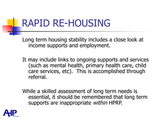 RAPID RE-HOUSING Long term housing stability includes a close look at income supports and employment.  It may include links to ongoing supports and services (such as mental health, primary health care, child care services, etc).  This is accomplished through referral. While a skilled assessment of long term needs is essential, it should be remembered that long term supports are inappropriate  within  HPRP.  