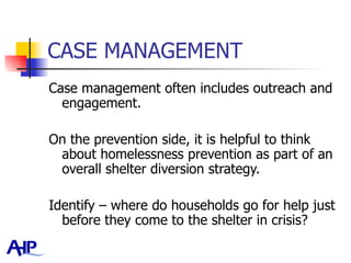 CASE MANAGEMENT Case management often includes outreach and engagement.  On the prevention side, it is helpful to think about homelessness prevention as part of an overall shelter diversion strategy.  Identify – where do households go for help just before they come to the shelter in crisis?  