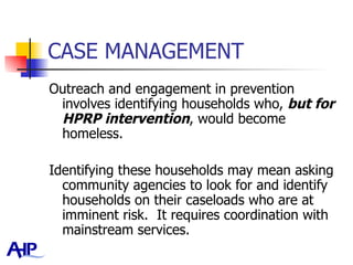 CASE MANAGEMENT Outreach and engagement in prevention involves identifying households who,  but for HPRP intervention , would become homeless.  Identifying these households may mean asking community agencies to look for and identify households on their caseloads who are at imminent risk.  It requires coordination with mainstream services.  