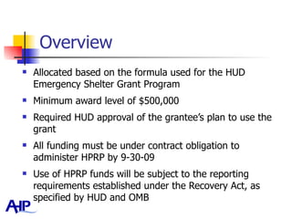 Overview Allocated based on the formula used for the HUD Emergency Shelter Grant Program Minimum award level of $500,000 Required HUD approval of the grantee’s plan to use the grant All funding must be under contract obligation to administer HPRP by 9-30-09 Use of HPRP funds will be subject to the reporting requirements established under the Recovery Act, as specified by HUD and OMB 