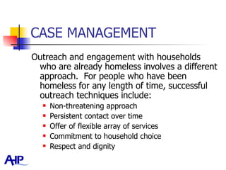 CASE MANAGEMENT Outreach and engagement with households who are already homeless involves a different approach.  For people who have been homeless for any length of time, successful outreach techniques include: Non-threatening approach Persistent contact over time Offer of flexible array of services Commitment to household choice Respect and dignity 