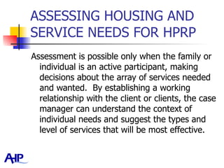 ASSESSING HOUSING AND SERVICE NEEDS FOR HPRP  Assessment is possible only when the family or individual is an active participant, making decisions about the array of services needed and wanted.  By establishing a working relationship with the client or clients, the case manager can understand the context of individual needs and suggest the types and level of services that will be most effective.  