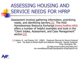 ASSESSING HOUSING AND SERVICE NEEDS FOR HPRP  Assessment involves gathering information, prioritizing needs, and identifying barriers. [1]   The HUD Homelessness Resource Exchange ( www.hudhre.info ) offers a number of helpful examples and tools in the “Client Intake, Assessment, and Case Management” section. [2]   [1]  Adams, N.  and Grieder, D.M.  (2005).  Treatment Planning for Person-Centered Care:  The Road to Mental Health and Addiction Recovery.  Elsevier Academic Press, Burlington, MA.  [2]  http://www.hudhre.info/index.cfm?do=viewAllResourcesByTopic&topicid=81&pTopicID=81 