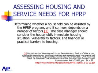 ASSESSING HOUSING AND SERVICE NEEDS FOR HPRP  Determining whether a household can be assisted by the HPRP program, and if so, how, depends on a number of factors. [1]   The case manager should consider the household’s immediate housing situation, vulnerability factors, and financial or practical barriers to housing. [1]  Department of Housing and Urban Development, Notice of Allocations, Application Procedures, and Requirements for Homelessness Prevention and Rapid Re-Housing Program Grantees under the American Recovery and Reinvestment Act of 2009, pp.  24 – 27.  http://www.hudhre.info/documents/HPRP_Notice_3-19-09.pdf 