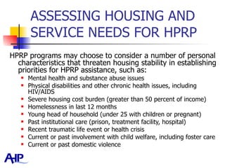 ASSESSING HOUSING AND SERVICE NEEDS FOR HPRP  HPRP programs may choose to consider a number of personal characteristics that threaten housing stability in establishing priorities for HPRP assistance, such as: Mental health and substance abuse issues  Physical disabilities and other chronic health issues, including HIV/AIDS  Severe housing cost burden (greater than 50 percent of income)  Homelessness in last 12 months Young head of household (under 25 with children or pregnant) Past institutional care (prison, treatment facility, hospital) Recent traumatic life event or health crisis  Current or past involvement with child welfare, including foster care  Current or past domestic violence 