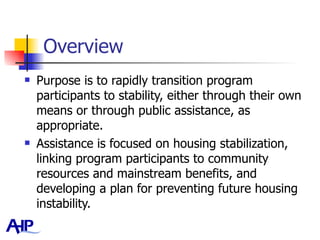Overview Purpose is to rapidly transition program participants to stability, either through their own means or through public assistance, as appropriate.  Assistance is focused on housing stabilization, linking program participants to community resources and mainstream benefits, and developing a plan for preventing future housing instability.  