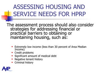 ASSESSING HOUSING AND SERVICE NEEDS FOR HPRP  The assessment process should also consider strategies for addressing financial or practical barriers to obtaining or maintaining housing, such as:  Extremely low income (less than 30 percent of Area Median Income) Credit problems  Significant amount of medical debt  Negative tenant history Criminal history 