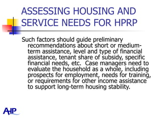 ASSESSING HOUSING AND SERVICE NEEDS FOR HPRP  Such factors should guide preliminary recommendations about short or medium-term assistance, level and type of financial assistance, tenant share of subsidy, specific financial needs, etc.  Case managers need to evaluate the household as a whole, including prospects for employment, needs for training, or requirements for other income assistance to support long-term housing stability.   