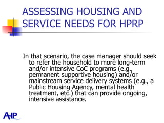ASSESSING HOUSING AND SERVICE NEEDS FOR HPRP  In that scenario, the case manager should seek to refer the household to more long-term and/or intensive CoC programs (e.g., permanent supportive housing) and/or mainstream service delivery systems (e.g., a Public Housing Agency, mental health treatment, etc.) that can provide ongoing, intensive assistance.   