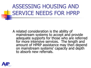 ASSESSING HOUSING AND SERVICE NEEDS FOR HPRP  A related consideration is the ability of mainstream systems to accept and provide adequate supports for those who are referred for more intensive services.  The length and amount of HPRP assistance may then depend on mainstream systems’ capacity and depth to absorb new referrals.  
