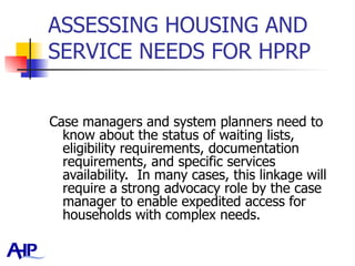 ASSESSING HOUSING AND SERVICE NEEDS FOR HPRP  Case managers and system planners need to know about the status of waiting lists, eligibility requirements, documentation requirements, and specific services availability.  In many cases, this linkage will require a strong advocacy role by the case manager to enable expedited access for households with complex needs.   