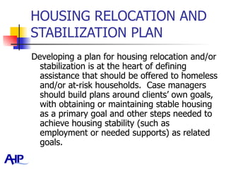 HOUSING RELOCATION AND STABILIZATION PLAN Developing a plan for housing relocation and/or stabilization is at the heart of defining assistance that should be offered to homeless and/or at-risk households.  Case managers should build plans around clients’ own goals, with obtaining or maintaining stable housing as a primary goal and other steps needed to achieve housing stability (such as employment or needed supports) as related goals.  