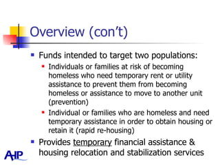 Overview (con’t) Funds intended to target two populations: Individuals or families at risk of becoming homeless who need temporary rent or utility assistance to prevent them from becoming homeless or assistance to move to another unit (prevention) Individual or families who are homeless and need temporary assistance in order to obtain housing or retain it (rapid re-housing) Provides  temporary  financial assistance & housing relocation and stabilization services  