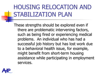 HOUSING RELOCATION AND STABILIZATION PLAN These strengths should be explored even if there are problematic intervening factors, such as being fired or experiencing medical problems.  An individual who has had a successful job history but has lost work due to a behavioral health issue, for example, might benefit from short-term housing assistance while participating in employment services.  