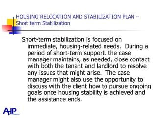 HOUSING RELOCATION AND STABILIZATION PLAN – Short term Stabilization Short-term stabilization is focused on immediate, housing-related needs.  During a period of short-term support, the case manager maintains, as needed, close contact with both the tenant and landlord to resolve any issues that might arise.  The case manager might also use the opportunity to discuss with the client how to pursue ongoing goals once housing stability is achieved and the assistance ends. 