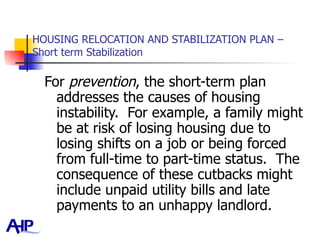 HOUSING RELOCATION AND STABILIZATION PLAN – Short term Stabilization For  prevention , the short-term plan addresses the causes of housing instability.  For example, a family might be at risk of losing housing due to losing shifts on a job or being forced from full-time to part-time status.  The consequence of these cutbacks might include unpaid utility bills and late payments to an unhappy landlord.  