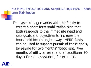 HOUSING RELOCATION AND STABILIZATION PLAN – Short term Stabilization The case manager works with the family to create a short-term stabilization plan that both responds to the immediate need and sets goals and objectives to increase the household income right away.  HPRP funds can be used to support pursuit of these goals, by paying for two months’ “back rent,” two months of utility arrears, and an additional 90 days of rental assistance, for example.  