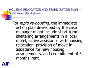 HOUSING RELOCATION AND STABILIZATION PLAN – Short term Stabilization For  rapid re-housing,  the immediate action plan developed by the case manager might include short-term sheltering arrangements in a local motel, active assistance with housing relocation, provision of move-in assistance for new housing arrangements, and commitment of 3 months’ rent.  