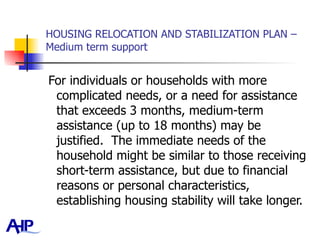 HOUSING RELOCATION AND STABILIZATION PLAN – Medium term support For individuals or households with more complicated needs, or a need for assistance that exceeds 3 months, medium-term assistance (up to 18 months) may be justified.  The immediate needs of the household might be similar to those receiving short-term assistance, but due to financial reasons or personal characteristics, establishing housing stability will take longer.  