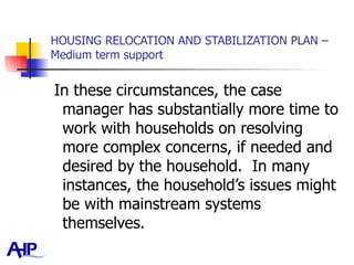 HOUSING RELOCATION AND STABILIZATION PLAN – Medium term support In these circumstances, the case manager has substantially more time to work with households on resolving more complex concerns, if needed and desired by the household.  In many instances, the household’s issues might be with mainstream systems themselves.  