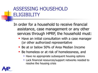 ASSESSING HOUSEHOLD ELIGIBILITY In order for a household to receive financial assistance, case management or any other services through HPRP, the household must: Have an initial consultation with a case manager (or other authorized representative Be at or below 50% of Area Median Income  Be homeless or at risk of homelessness, and Have no appropriate subsequent housing options Lack financial resources/support networks needed to resolve the housing crisis 
