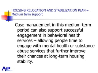 HOUSING RELOCATION AND STABILIZATION PLAN – Medium term support Case management in this medium-term period can also support successful engagement in behavioral health services – allowing people time to engage with mental health or substance abuse services that further improve their chances at long-term housing stability.  