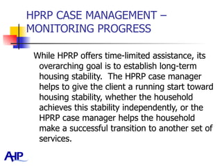 HPRP CASE MANAGEMENT – MONITORING PROGRESS While HPRP offers time-limited assistance, its overarching goal is to establish long-term housing stability.  The HPRP case manager helps to give the client a running start toward housing stability, whether the household achieves this stability independently, or the HPRP case manager helps the household make a successful transition to another set of services.  