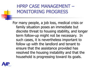 HPRP CASE MANAGEMENT – MONITORING PROGRESS For many people, a job loss, medical crisis or family situation poses an immediate but discrete threat to housing stability, and longer term follow-up might not be necessary.  In such cases, it is nevertheless important to follow up with the landlord and tenant to ensure that the assistance provided has resolved the housing instability and that the household is progressing toward its goals.  