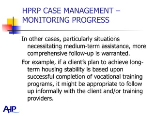 HPRP CASE MANAGEMENT – MONITORING PROGRESS In other cases, particularly situations necessitating medium-term assistance, more comprehensive follow-up is warranted.  For example, if a client’s plan to achieve long-term housing stability is based upon successful completion of vocational training programs, it might be appropriate to follow up informally with the client and/or training providers.  