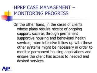 HPRP CASE MANAGEMENT – MONITORING PROGRESS On the other hand, in the cases of clients whose plans require receipt of ongoing support, such as through permanent supportive housing and behavioral health services, more intensive follow up with these other systems might be necessary in order to monitor permanent housing applications and ensure the client has access to needed and desired services.  